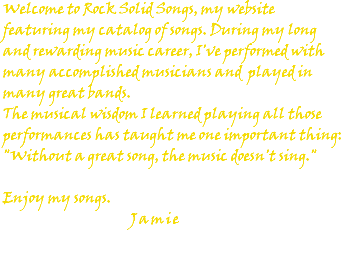 Welcome to Rock Solid Songs, my website featuring my catalog of songs. During my long and rewarding music career, I've performed with many accomplished musicians and played in many great bands. The musical wisdom I learned playing all those performances has taught me one important thing: "Without a great song, the music doesn't sing." Enjoy my songs. Jamie